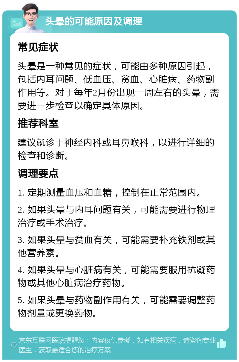 头晕的可能原因及调理 常见症状 头晕是一种常见的症状，可能由多种原因引起，包括内耳问题、低血压、贫血、心脏病、药物副作用等。对于每年2月份出现一周左右的头晕，需要进一步检查以确定具体原因。 推荐科室 建议就诊于神经内科或耳鼻喉科，以进行详细的检查和诊断。 调理要点 1. 定期测量血压和血糖，控制在正常范围内。 2. 如果头晕与内耳问题有关，可能需要进行物理治疗或手术治疗。 3. 如果头晕与贫血有关，可能需要补充铁剂或其他营养素。 4. 如果头晕与心脏病有关，可能需要服用抗凝药物或其他心脏病治疗药物。 5. 如果头晕与药物副作用有关，可能需要调整药物剂量或更换药物。