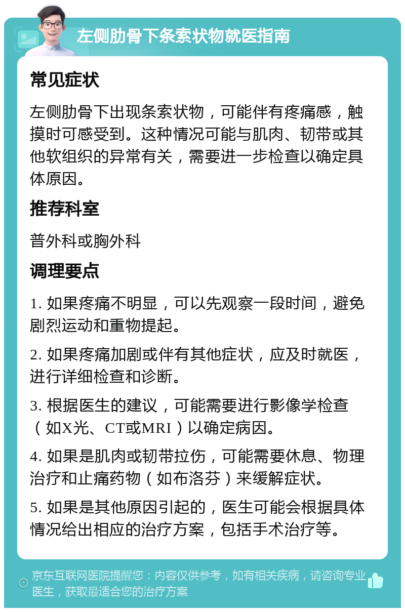 左侧肋骨下条索状物就医指南 常见症状 左侧肋骨下出现条索状物，可能伴有疼痛感，触摸时可感受到。这种情况可能与肌肉、韧带或其他软组织的异常有关，需要进一步检查以确定具体原因。 推荐科室 普外科或胸外科 调理要点 1. 如果疼痛不明显，可以先观察一段时间，避免剧烈运动和重物提起。 2. 如果疼痛加剧或伴有其他症状，应及时就医，进行详细检查和诊断。 3. 根据医生的建议，可能需要进行影像学检查（如X光、CT或MRI）以确定病因。 4. 如果是肌肉或韧带拉伤，可能需要休息、物理治疗和止痛药物（如布洛芬）来缓解症状。 5. 如果是其他原因引起的，医生可能会根据具体情况给出相应的治疗方案，包括手术治疗等。