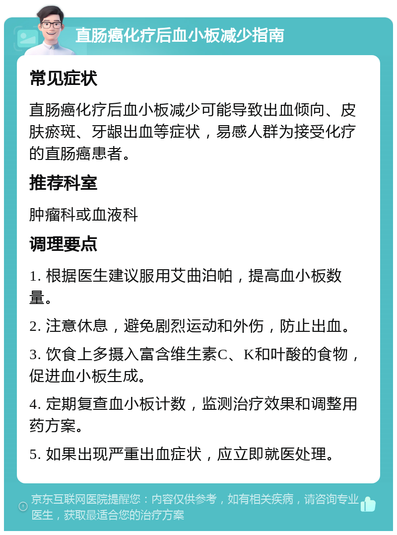 直肠癌化疗后血小板减少指南 常见症状 直肠癌化疗后血小板减少可能导致出血倾向、皮肤瘀斑、牙龈出血等症状，易感人群为接受化疗的直肠癌患者。 推荐科室 肿瘤科或血液科 调理要点 1. 根据医生建议服用艾曲泊帕，提高血小板数量。 2. 注意休息，避免剧烈运动和外伤，防止出血。 3. 饮食上多摄入富含维生素C、K和叶酸的食物，促进血小板生成。 4. 定期复查血小板计数，监测治疗效果和调整用药方案。 5. 如果出现严重出血症状，应立即就医处理。