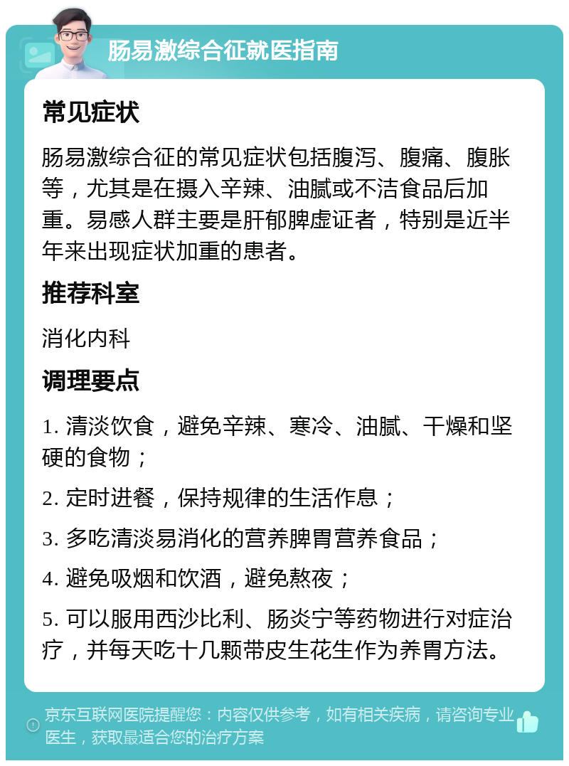 肠易激综合征就医指南 常见症状 肠易激综合征的常见症状包括腹泻、腹痛、腹胀等，尤其是在摄入辛辣、油腻或不洁食品后加重。易感人群主要是肝郁脾虚证者，特别是近半年来出现症状加重的患者。 推荐科室 消化内科 调理要点 1. 清淡饮食，避免辛辣、寒冷、油腻、干燥和坚硬的食物； 2. 定时进餐，保持规律的生活作息； 3. 多吃清淡易消化的营养脾胃营养食品； 4. 避免吸烟和饮酒，避免熬夜； 5. 可以服用西沙比利、肠炎宁等药物进行对症治疗，并每天吃十几颗带皮生花生作为养胃方法。