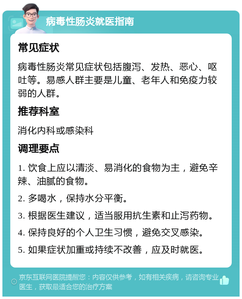 病毒性肠炎就医指南 常见症状 病毒性肠炎常见症状包括腹泻、发热、恶心、呕吐等。易感人群主要是儿童、老年人和免疫力较弱的人群。 推荐科室 消化内科或感染科 调理要点 1. 饮食上应以清淡、易消化的食物为主，避免辛辣、油腻的食物。 2. 多喝水，保持水分平衡。 3. 根据医生建议，适当服用抗生素和止泻药物。 4. 保持良好的个人卫生习惯，避免交叉感染。 5. 如果症状加重或持续不改善，应及时就医。