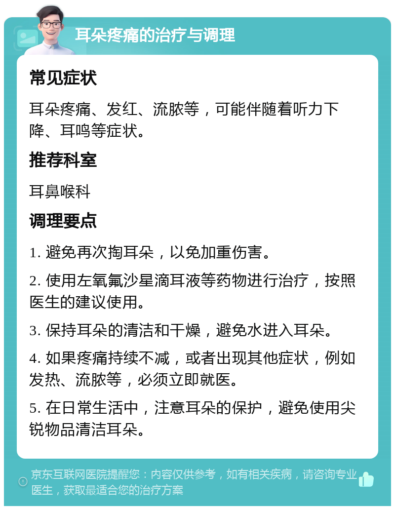 耳朵疼痛的治疗与调理 常见症状 耳朵疼痛、发红、流脓等，可能伴随着听力下降、耳鸣等症状。 推荐科室 耳鼻喉科 调理要点 1. 避免再次掏耳朵，以免加重伤害。 2. 使用左氧氟沙星滴耳液等药物进行治疗，按照医生的建议使用。 3. 保持耳朵的清洁和干燥，避免水进入耳朵。 4. 如果疼痛持续不减，或者出现其他症状，例如发热、流脓等，必须立即就医。 5. 在日常生活中，注意耳朵的保护，避免使用尖锐物品清洁耳朵。