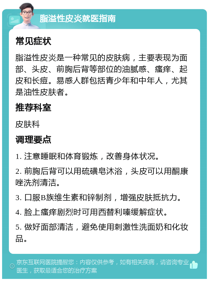 脂溢性皮炎就医指南 常见症状 脂溢性皮炎是一种常见的皮肤病，主要表现为面部、头皮、前胸后背等部位的油腻感、瘙痒、起皮和长痘。易感人群包括青少年和中年人，尤其是油性皮肤者。 推荐科室 皮肤科 调理要点 1. 注意睡眠和体育锻炼，改善身体状况。 2. 前胸后背可以用硫磺皂沐浴，头皮可以用酮康唑洗剂清洁。 3. 口服B族维生素和锌制剂，增强皮肤抵抗力。 4. 脸上瘙痒剧烈时可用西替利嗪缓解症状。 5. 做好面部清洁，避免使用刺激性洗面奶和化妆品。