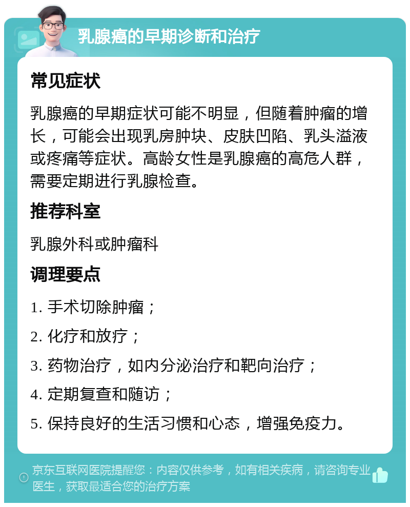 乳腺癌的早期诊断和治疗 常见症状 乳腺癌的早期症状可能不明显，但随着肿瘤的增长，可能会出现乳房肿块、皮肤凹陷、乳头溢液或疼痛等症状。高龄女性是乳腺癌的高危人群，需要定期进行乳腺检查。 推荐科室 乳腺外科或肿瘤科 调理要点 1. 手术切除肿瘤； 2. 化疗和放疗； 3. 药物治疗，如内分泌治疗和靶向治疗； 4. 定期复查和随访； 5. 保持良好的生活习惯和心态，增强免疫力。