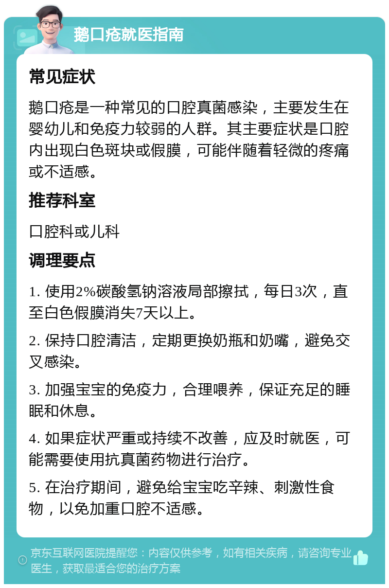 鹅口疮就医指南 常见症状 鹅口疮是一种常见的口腔真菌感染，主要发生在婴幼儿和免疫力较弱的人群。其主要症状是口腔内出现白色斑块或假膜，可能伴随着轻微的疼痛或不适感。 推荐科室 口腔科或儿科 调理要点 1. 使用2%碳酸氢钠溶液局部擦拭，每日3次，直至白色假膜消失7天以上。 2. 保持口腔清洁，定期更换奶瓶和奶嘴，避免交叉感染。 3. 加强宝宝的免疫力，合理喂养，保证充足的睡眠和休息。 4. 如果症状严重或持续不改善，应及时就医，可能需要使用抗真菌药物进行治疗。 5. 在治疗期间，避免给宝宝吃辛辣、刺激性食物，以免加重口腔不适感。