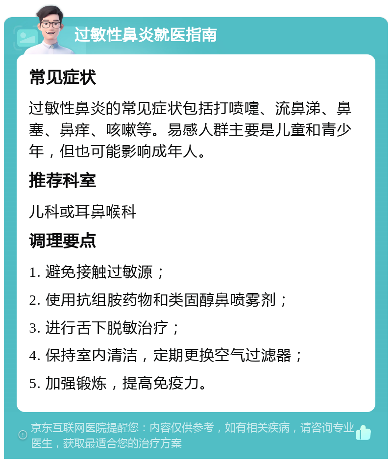 过敏性鼻炎就医指南 常见症状 过敏性鼻炎的常见症状包括打喷嚏、流鼻涕、鼻塞、鼻痒、咳嗽等。易感人群主要是儿童和青少年，但也可能影响成年人。 推荐科室 儿科或耳鼻喉科 调理要点 1. 避免接触过敏源； 2. 使用抗组胺药物和类固醇鼻喷雾剂； 3. 进行舌下脱敏治疗； 4. 保持室内清洁，定期更换空气过滤器； 5. 加强锻炼，提高免疫力。