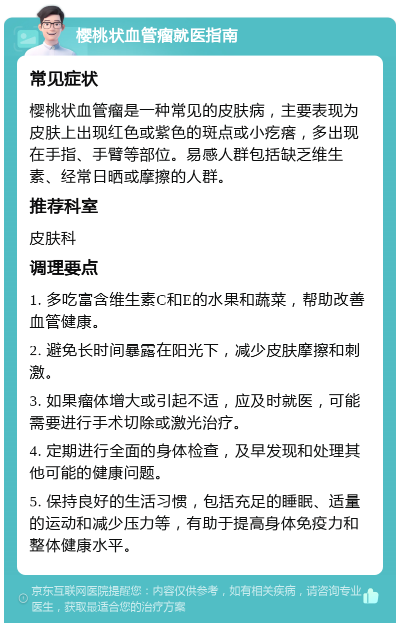 樱桃状血管瘤就医指南 常见症状 樱桃状血管瘤是一种常见的皮肤病，主要表现为皮肤上出现红色或紫色的斑点或小疙瘩，多出现在手指、手臂等部位。易感人群包括缺乏维生素、经常日晒或摩擦的人群。 推荐科室 皮肤科 调理要点 1. 多吃富含维生素C和E的水果和蔬菜，帮助改善血管健康。 2. 避免长时间暴露在阳光下，减少皮肤摩擦和刺激。 3. 如果瘤体增大或引起不适，应及时就医，可能需要进行手术切除或激光治疗。 4. 定期进行全面的身体检查，及早发现和处理其他可能的健康问题。 5. 保持良好的生活习惯，包括充足的睡眠、适量的运动和减少压力等，有助于提高身体免疫力和整体健康水平。