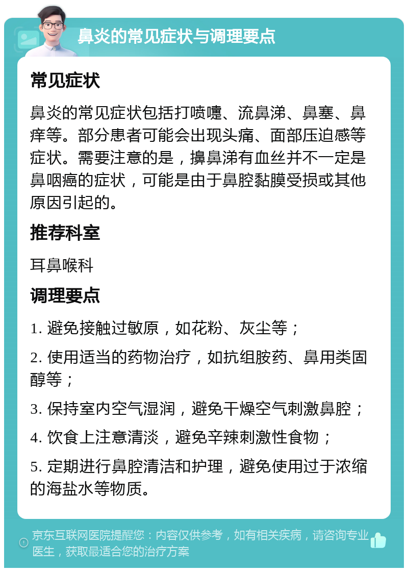 鼻炎的常见症状与调理要点 常见症状 鼻炎的常见症状包括打喷嚏、流鼻涕、鼻塞、鼻痒等。部分患者可能会出现头痛、面部压迫感等症状。需要注意的是，擤鼻涕有血丝并不一定是鼻咽癌的症状，可能是由于鼻腔黏膜受损或其他原因引起的。 推荐科室 耳鼻喉科 调理要点 1. 避免接触过敏原，如花粉、灰尘等； 2. 使用适当的药物治疗，如抗组胺药、鼻用类固醇等； 3. 保持室内空气湿润，避免干燥空气刺激鼻腔； 4. 饮食上注意清淡，避免辛辣刺激性食物； 5. 定期进行鼻腔清洁和护理，避免使用过于浓缩的海盐水等物质。