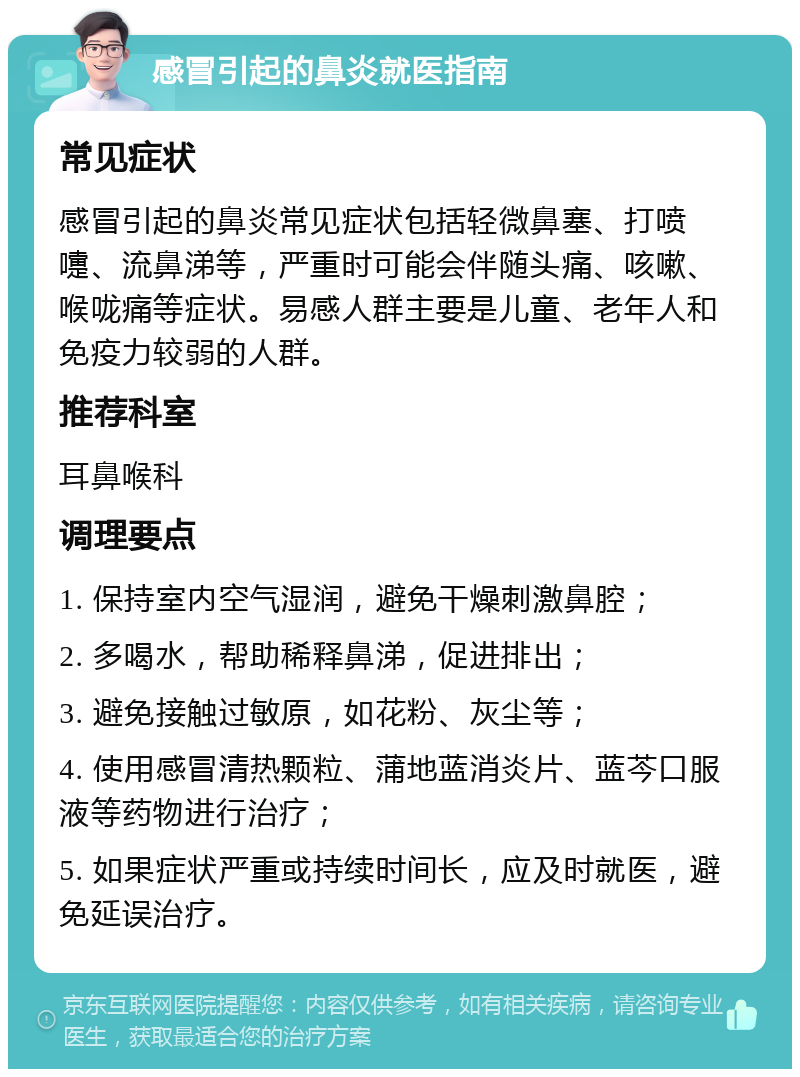 感冒引起的鼻炎就医指南 常见症状 感冒引起的鼻炎常见症状包括轻微鼻塞、打喷嚏、流鼻涕等，严重时可能会伴随头痛、咳嗽、喉咙痛等症状。易感人群主要是儿童、老年人和免疫力较弱的人群。 推荐科室 耳鼻喉科 调理要点 1. 保持室内空气湿润，避免干燥刺激鼻腔； 2. 多喝水，帮助稀释鼻涕，促进排出； 3. 避免接触过敏原，如花粉、灰尘等； 4. 使用感冒清热颗粒、蒲地蓝消炎片、蓝芩口服液等药物进行治疗； 5. 如果症状严重或持续时间长，应及时就医，避免延误治疗。