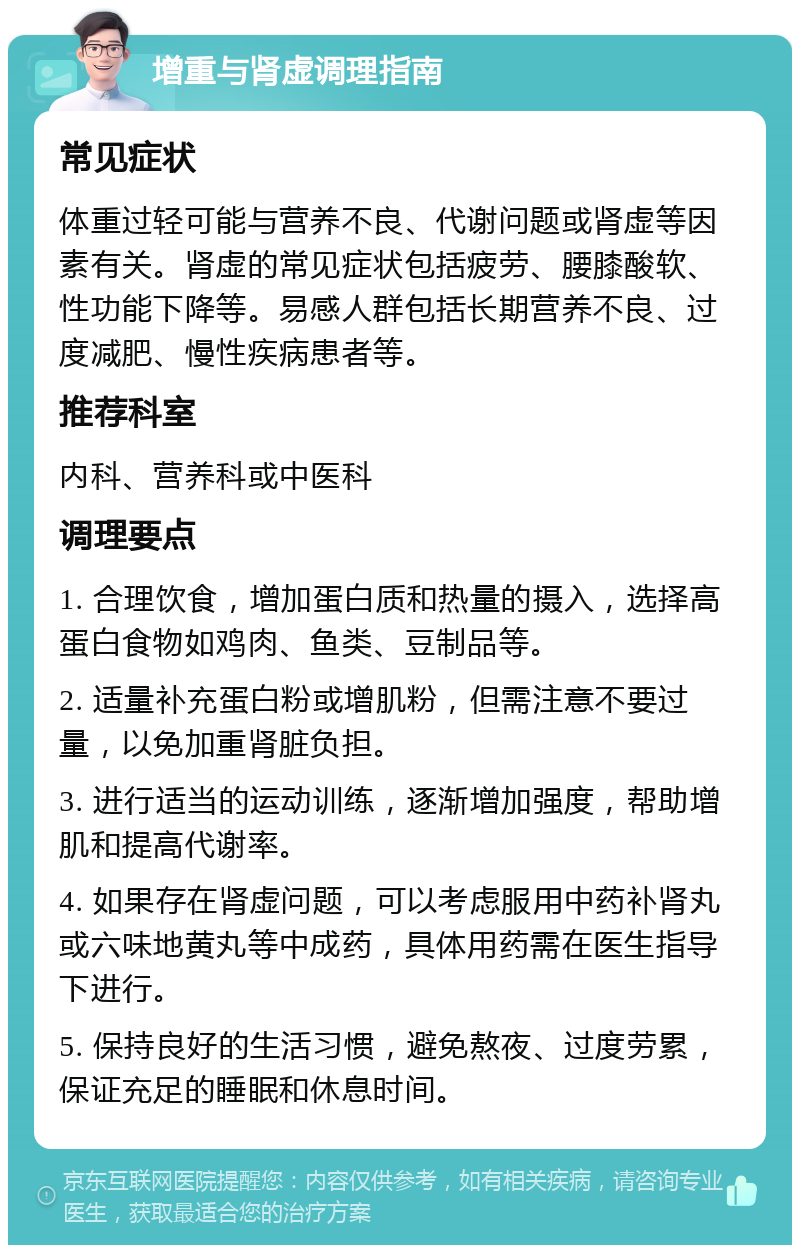 增重与肾虚调理指南 常见症状 体重过轻可能与营养不良、代谢问题或肾虚等因素有关。肾虚的常见症状包括疲劳、腰膝酸软、性功能下降等。易感人群包括长期营养不良、过度减肥、慢性疾病患者等。 推荐科室 内科、营养科或中医科 调理要点 1. 合理饮食，增加蛋白质和热量的摄入，选择高蛋白食物如鸡肉、鱼类、豆制品等。 2. 适量补充蛋白粉或增肌粉，但需注意不要过量，以免加重肾脏负担。 3. 进行适当的运动训练，逐渐增加强度，帮助增肌和提高代谢率。 4. 如果存在肾虚问题，可以考虑服用中药补肾丸或六味地黄丸等中成药，具体用药需在医生指导下进行。 5. 保持良好的生活习惯，避免熬夜、过度劳累，保证充足的睡眠和休息时间。