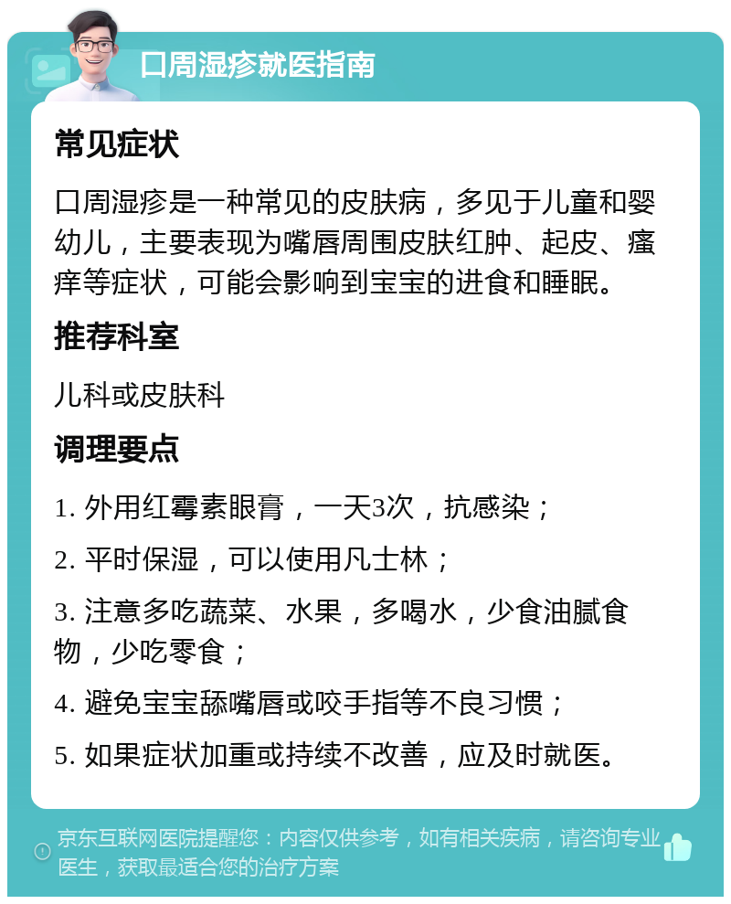 口周湿疹就医指南 常见症状 口周湿疹是一种常见的皮肤病，多见于儿童和婴幼儿，主要表现为嘴唇周围皮肤红肿、起皮、瘙痒等症状，可能会影响到宝宝的进食和睡眠。 推荐科室 儿科或皮肤科 调理要点 1. 外用红霉素眼膏，一天3次，抗感染； 2. 平时保湿，可以使用凡士林； 3. 注意多吃蔬菜、水果，多喝水，少食油腻食物，少吃零食； 4. 避免宝宝舔嘴唇或咬手指等不良习惯； 5. 如果症状加重或持续不改善，应及时就医。