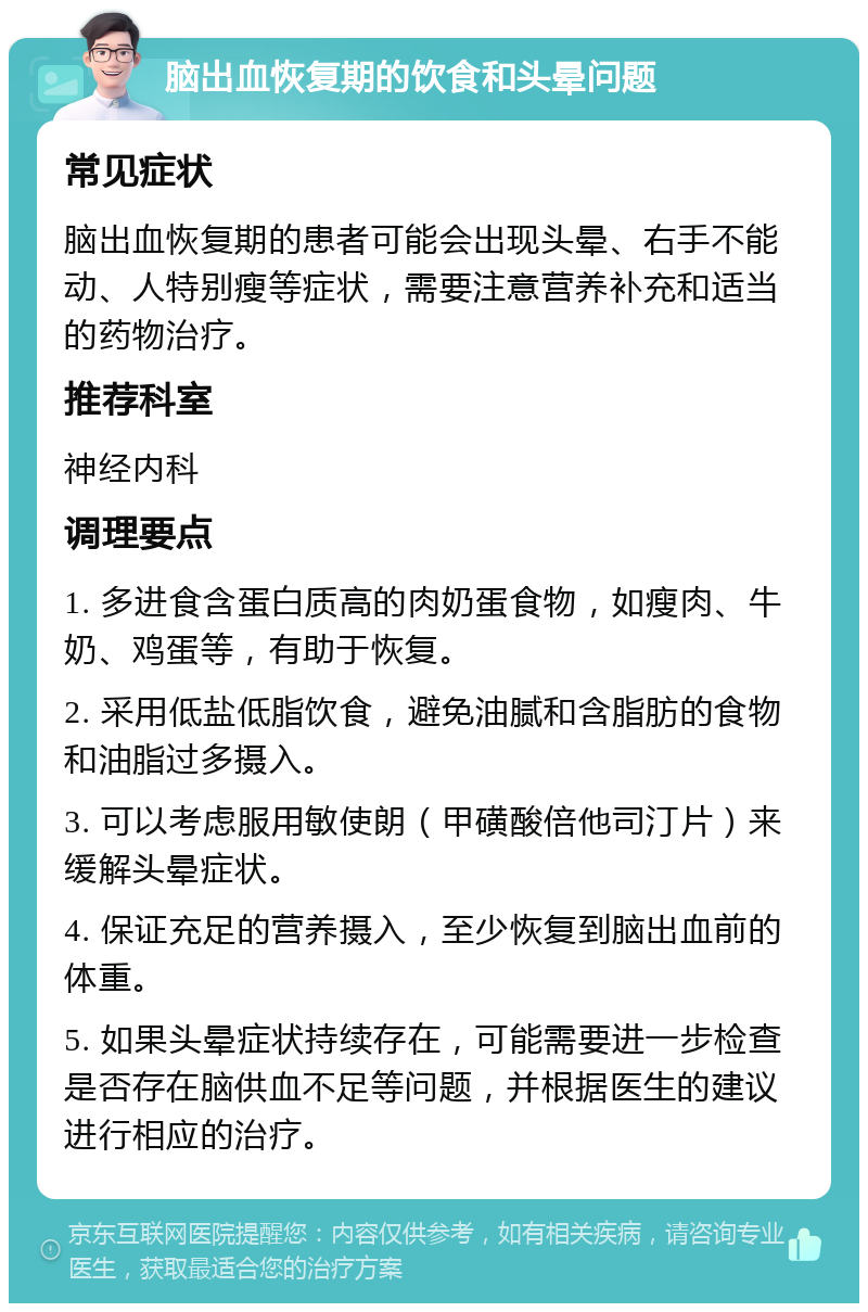 脑出血恢复期的饮食和头晕问题 常见症状 脑出血恢复期的患者可能会出现头晕、右手不能动、人特别瘦等症状，需要注意营养补充和适当的药物治疗。 推荐科室 神经内科 调理要点 1. 多进食含蛋白质高的肉奶蛋食物，如瘦肉、牛奶、鸡蛋等，有助于恢复。 2. 采用低盐低脂饮食，避免油腻和含脂肪的食物和油脂过多摄入。 3. 可以考虑服用敏使朗（甲磺酸倍他司汀片）来缓解头晕症状。 4. 保证充足的营养摄入，至少恢复到脑出血前的体重。 5. 如果头晕症状持续存在，可能需要进一步检查是否存在脑供血不足等问题，并根据医生的建议进行相应的治疗。