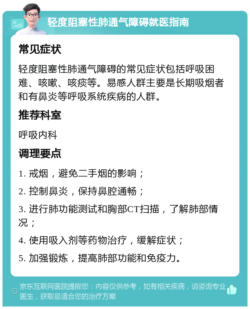 轻度阻塞性肺通气障碍就医指南 常见症状 轻度阻塞性肺通气障碍的常见症状包括呼吸困难、咳嗽、咳痰等。易感人群主要是长期吸烟者和有鼻炎等呼吸系统疾病的人群。 推荐科室 呼吸内科 调理要点 1. 戒烟，避免二手烟的影响； 2. 控制鼻炎，保持鼻腔通畅； 3. 进行肺功能测试和胸部CT扫描，了解肺部情况； 4. 使用吸入剂等药物治疗，缓解症状； 5. 加强锻炼，提高肺部功能和免疫力。