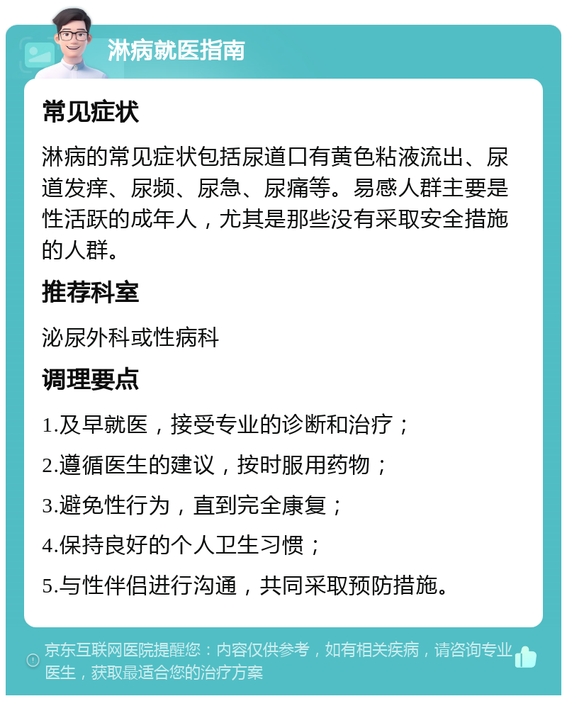 淋病就医指南 常见症状 淋病的常见症状包括尿道口有黄色粘液流出、尿道发痒、尿频、尿急、尿痛等。易感人群主要是性活跃的成年人，尤其是那些没有采取安全措施的人群。 推荐科室 泌尿外科或性病科 调理要点 1.及早就医，接受专业的诊断和治疗； 2.遵循医生的建议，按时服用药物； 3.避免性行为，直到完全康复； 4.保持良好的个人卫生习惯； 5.与性伴侣进行沟通，共同采取预防措施。