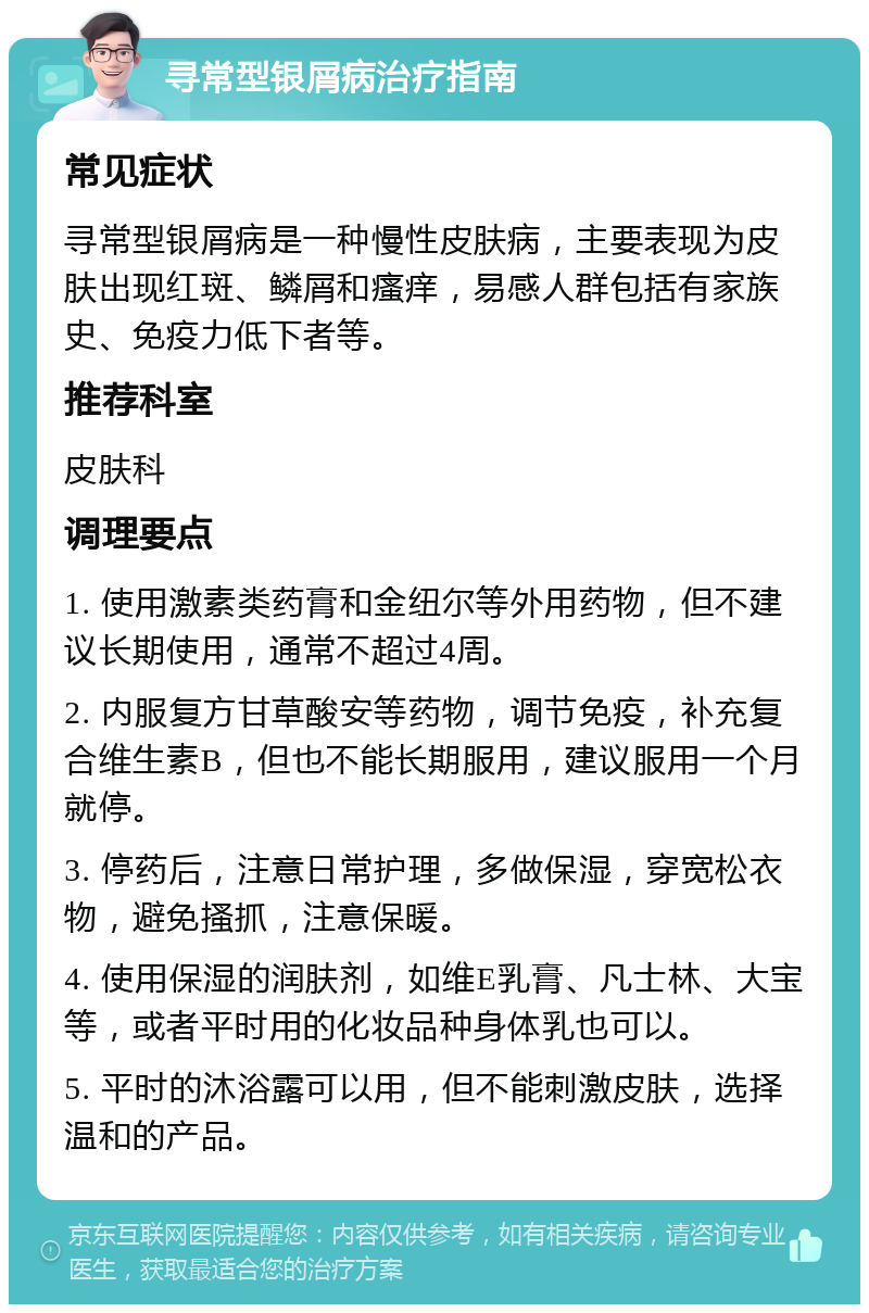 寻常型银屑病治疗指南 常见症状 寻常型银屑病是一种慢性皮肤病，主要表现为皮肤出现红斑、鳞屑和瘙痒，易感人群包括有家族史、免疫力低下者等。 推荐科室 皮肤科 调理要点 1. 使用激素类药膏和金纽尔等外用药物，但不建议长期使用，通常不超过4周。 2. 内服复方甘草酸安等药物，调节免疫，补充复合维生素B，但也不能长期服用，建议服用一个月就停。 3. 停药后，注意日常护理，多做保湿，穿宽松衣物，避免搔抓，注意保暖。 4. 使用保湿的润肤剂，如维E乳膏、凡士林、大宝等，或者平时用的化妆品种身体乳也可以。 5. 平时的沐浴露可以用，但不能刺激皮肤，选择温和的产品。