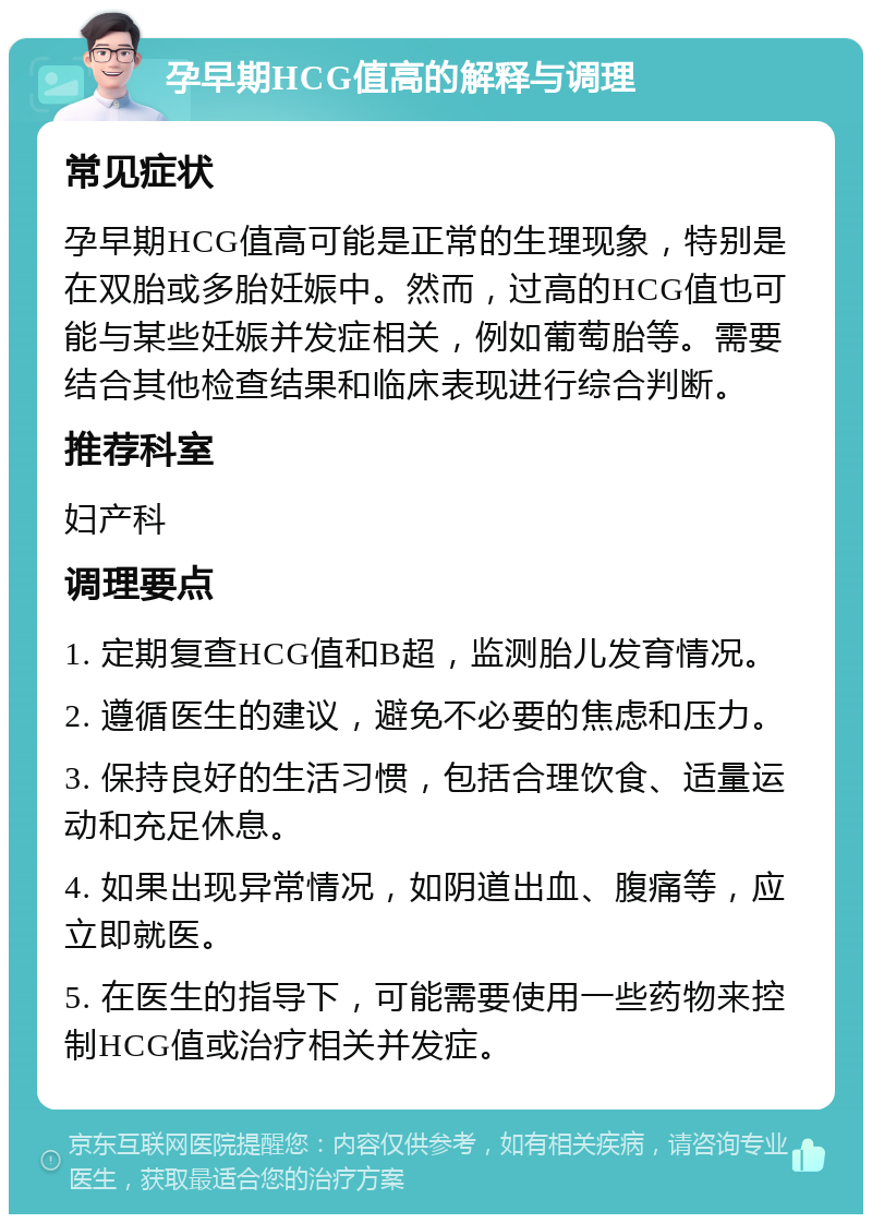 孕早期HCG值高的解释与调理 常见症状 孕早期HCG值高可能是正常的生理现象，特别是在双胎或多胎妊娠中。然而，过高的HCG值也可能与某些妊娠并发症相关，例如葡萄胎等。需要结合其他检查结果和临床表现进行综合判断。 推荐科室 妇产科 调理要点 1. 定期复查HCG值和B超，监测胎儿发育情况。 2. 遵循医生的建议，避免不必要的焦虑和压力。 3. 保持良好的生活习惯，包括合理饮食、适量运动和充足休息。 4. 如果出现异常情况，如阴道出血、腹痛等，应立即就医。 5. 在医生的指导下，可能需要使用一些药物来控制HCG值或治疗相关并发症。