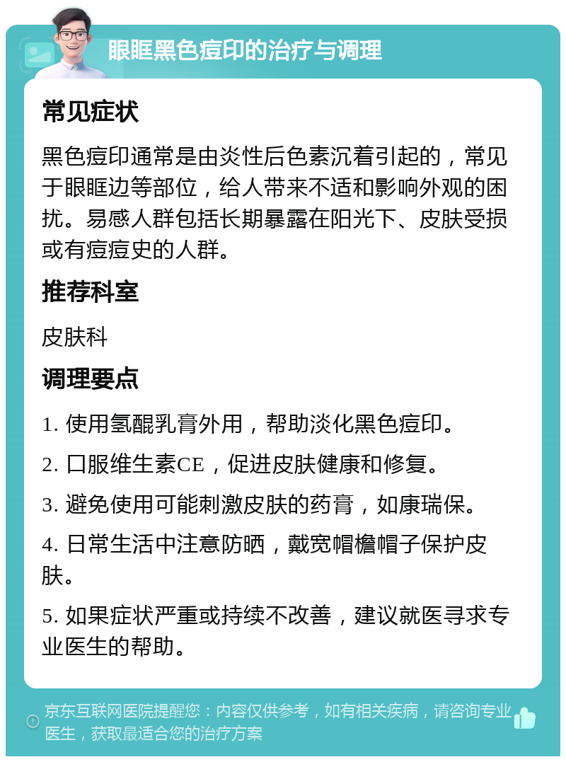 眼眶黑色痘印的治疗与调理 常见症状 黑色痘印通常是由炎性后色素沉着引起的，常见于眼眶边等部位，给人带来不适和影响外观的困扰。易感人群包括长期暴露在阳光下、皮肤受损或有痘痘史的人群。 推荐科室 皮肤科 调理要点 1. 使用氢醌乳膏外用，帮助淡化黑色痘印。 2. 口服维生素CE，促进皮肤健康和修复。 3. 避免使用可能刺激皮肤的药膏，如康瑞保。 4. 日常生活中注意防晒，戴宽帽檐帽子保护皮肤。 5. 如果症状严重或持续不改善，建议就医寻求专业医生的帮助。