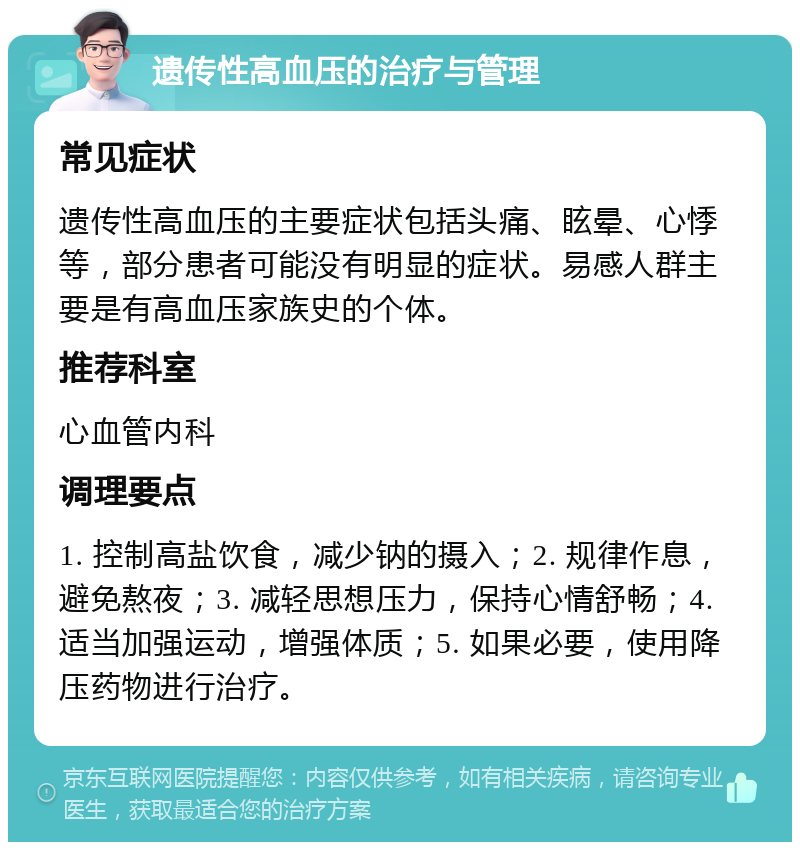 遗传性高血压的治疗与管理 常见症状 遗传性高血压的主要症状包括头痛、眩晕、心悸等，部分患者可能没有明显的症状。易感人群主要是有高血压家族史的个体。 推荐科室 心血管内科 调理要点 1. 控制高盐饮食，减少钠的摄入；2. 规律作息，避免熬夜；3. 减轻思想压力，保持心情舒畅；4. 适当加强运动，增强体质；5. 如果必要，使用降压药物进行治疗。