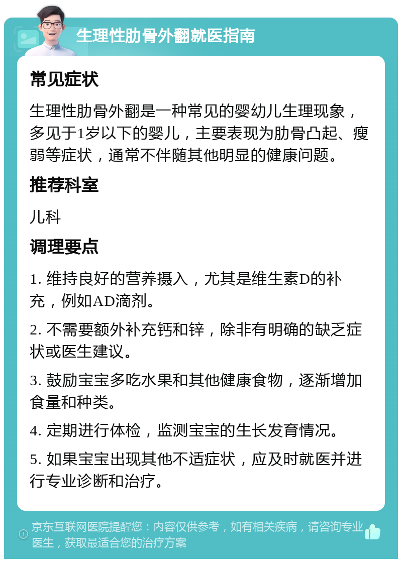 生理性肋骨外翻就医指南 常见症状 生理性肋骨外翻是一种常见的婴幼儿生理现象，多见于1岁以下的婴儿，主要表现为肋骨凸起、瘦弱等症状，通常不伴随其他明显的健康问题。 推荐科室 儿科 调理要点 1. 维持良好的营养摄入，尤其是维生素D的补充，例如AD滴剂。 2. 不需要额外补充钙和锌，除非有明确的缺乏症状或医生建议。 3. 鼓励宝宝多吃水果和其他健康食物，逐渐增加食量和种类。 4. 定期进行体检，监测宝宝的生长发育情况。 5. 如果宝宝出现其他不适症状，应及时就医并进行专业诊断和治疗。