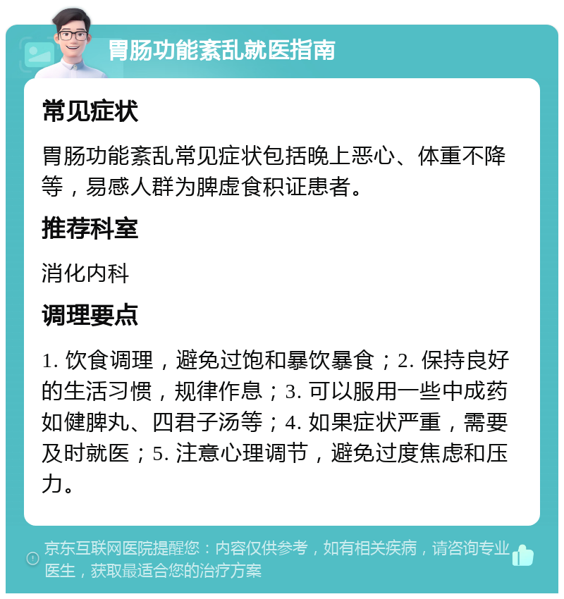 胃肠功能紊乱就医指南 常见症状 胃肠功能紊乱常见症状包括晚上恶心、体重不降等，易感人群为脾虚食积证患者。 推荐科室 消化内科 调理要点 1. 饮食调理，避免过饱和暴饮暴食；2. 保持良好的生活习惯，规律作息；3. 可以服用一些中成药如健脾丸、四君子汤等；4. 如果症状严重，需要及时就医；5. 注意心理调节，避免过度焦虑和压力。