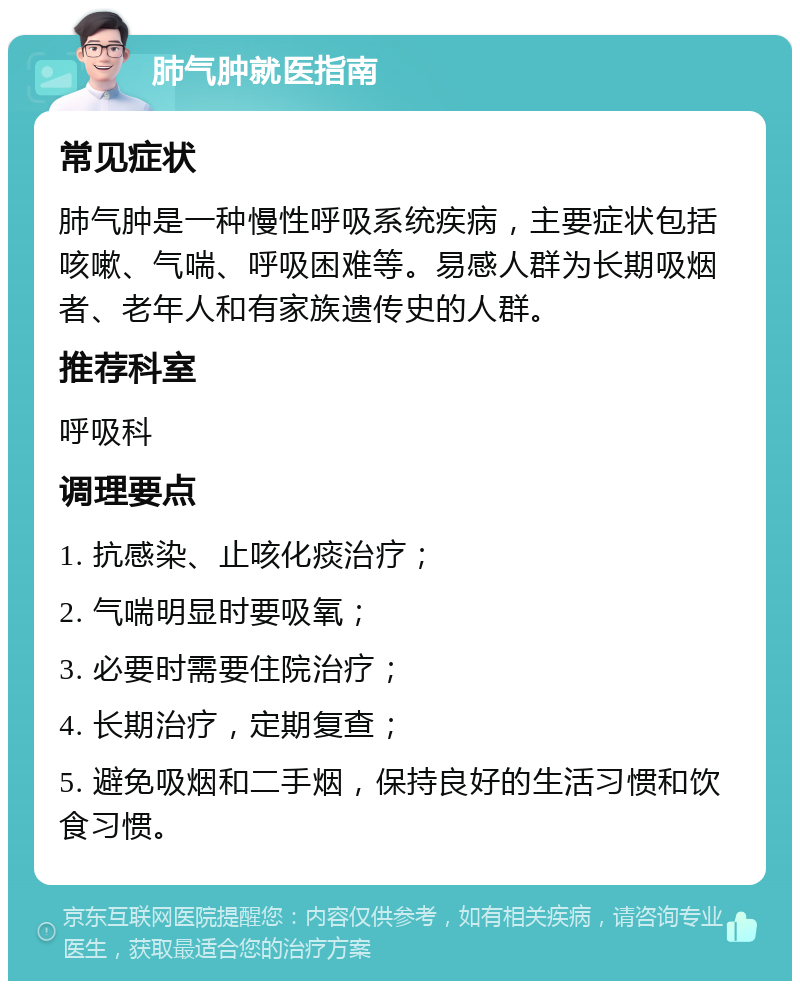 肺气肿就医指南 常见症状 肺气肿是一种慢性呼吸系统疾病，主要症状包括咳嗽、气喘、呼吸困难等。易感人群为长期吸烟者、老年人和有家族遗传史的人群。 推荐科室 呼吸科 调理要点 1. 抗感染、止咳化痰治疗； 2. 气喘明显时要吸氧； 3. 必要时需要住院治疗； 4. 长期治疗，定期复查； 5. 避免吸烟和二手烟，保持良好的生活习惯和饮食习惯。