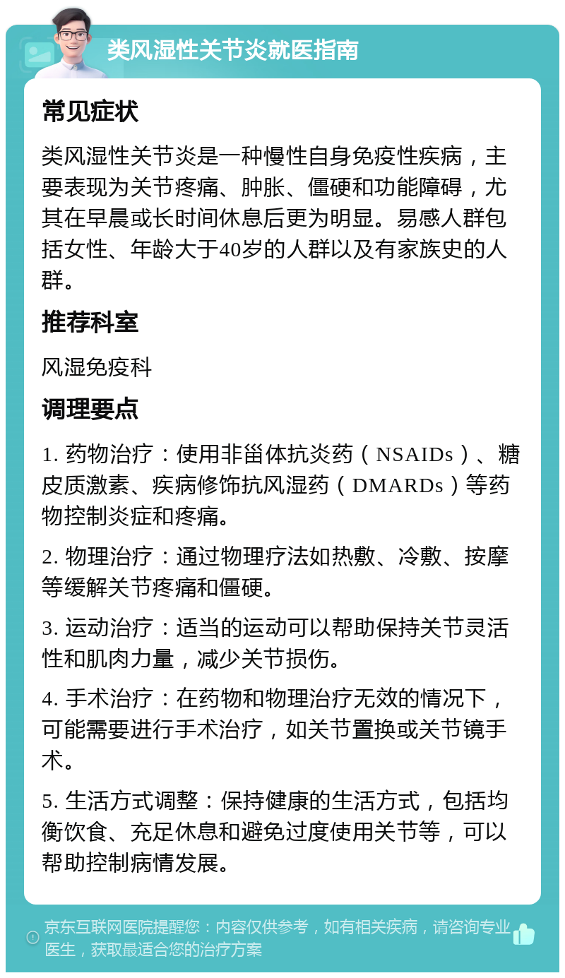 类风湿性关节炎就医指南 常见症状 类风湿性关节炎是一种慢性自身免疫性疾病，主要表现为关节疼痛、肿胀、僵硬和功能障碍，尤其在早晨或长时间休息后更为明显。易感人群包括女性、年龄大于40岁的人群以及有家族史的人群。 推荐科室 风湿免疫科 调理要点 1. 药物治疗：使用非甾体抗炎药（NSAIDs）、糖皮质激素、疾病修饰抗风湿药（DMARDs）等药物控制炎症和疼痛。 2. 物理治疗：通过物理疗法如热敷、冷敷、按摩等缓解关节疼痛和僵硬。 3. 运动治疗：适当的运动可以帮助保持关节灵活性和肌肉力量，减少关节损伤。 4. 手术治疗：在药物和物理治疗无效的情况下，可能需要进行手术治疗，如关节置换或关节镜手术。 5. 生活方式调整：保持健康的生活方式，包括均衡饮食、充足休息和避免过度使用关节等，可以帮助控制病情发展。