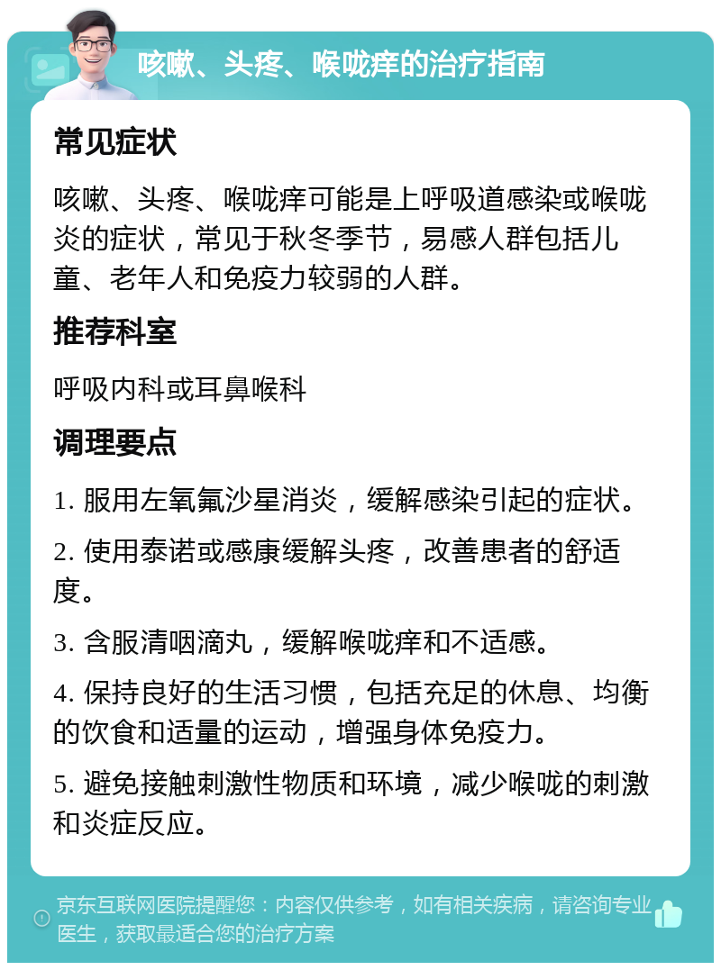 咳嗽、头疼、喉咙痒的治疗指南 常见症状 咳嗽、头疼、喉咙痒可能是上呼吸道感染或喉咙炎的症状，常见于秋冬季节，易感人群包括儿童、老年人和免疫力较弱的人群。 推荐科室 呼吸内科或耳鼻喉科 调理要点 1. 服用左氧氟沙星消炎，缓解感染引起的症状。 2. 使用泰诺或感康缓解头疼，改善患者的舒适度。 3. 含服清咽滴丸，缓解喉咙痒和不适感。 4. 保持良好的生活习惯，包括充足的休息、均衡的饮食和适量的运动，增强身体免疫力。 5. 避免接触刺激性物质和环境，减少喉咙的刺激和炎症反应。