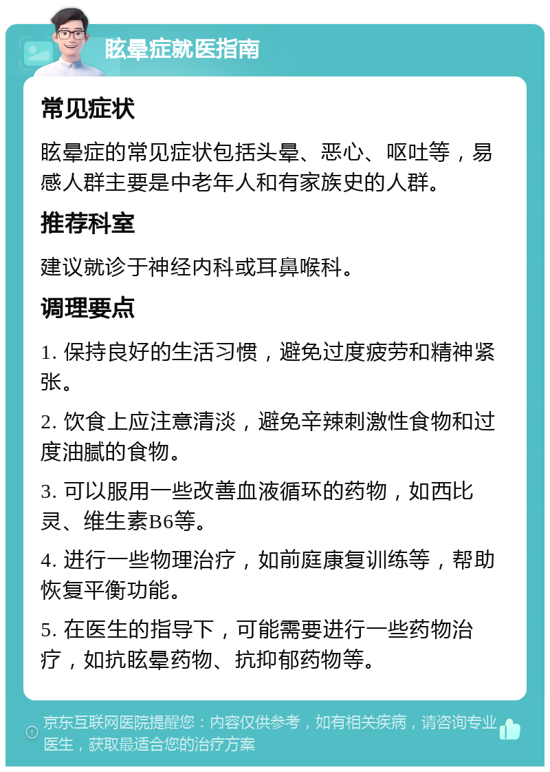 眩晕症就医指南 常见症状 眩晕症的常见症状包括头晕、恶心、呕吐等，易感人群主要是中老年人和有家族史的人群。 推荐科室 建议就诊于神经内科或耳鼻喉科。 调理要点 1. 保持良好的生活习惯，避免过度疲劳和精神紧张。 2. 饮食上应注意清淡，避免辛辣刺激性食物和过度油腻的食物。 3. 可以服用一些改善血液循环的药物，如西比灵、维生素B6等。 4. 进行一些物理治疗，如前庭康复训练等，帮助恢复平衡功能。 5. 在医生的指导下，可能需要进行一些药物治疗，如抗眩晕药物、抗抑郁药物等。