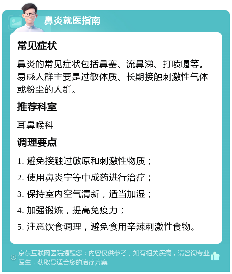 鼻炎就医指南 常见症状 鼻炎的常见症状包括鼻塞、流鼻涕、打喷嚏等。易感人群主要是过敏体质、长期接触刺激性气体或粉尘的人群。 推荐科室 耳鼻喉科 调理要点 1. 避免接触过敏原和刺激性物质； 2. 使用鼻炎宁等中成药进行治疗； 3. 保持室内空气清新，适当加湿； 4. 加强锻炼，提高免疫力； 5. 注意饮食调理，避免食用辛辣刺激性食物。