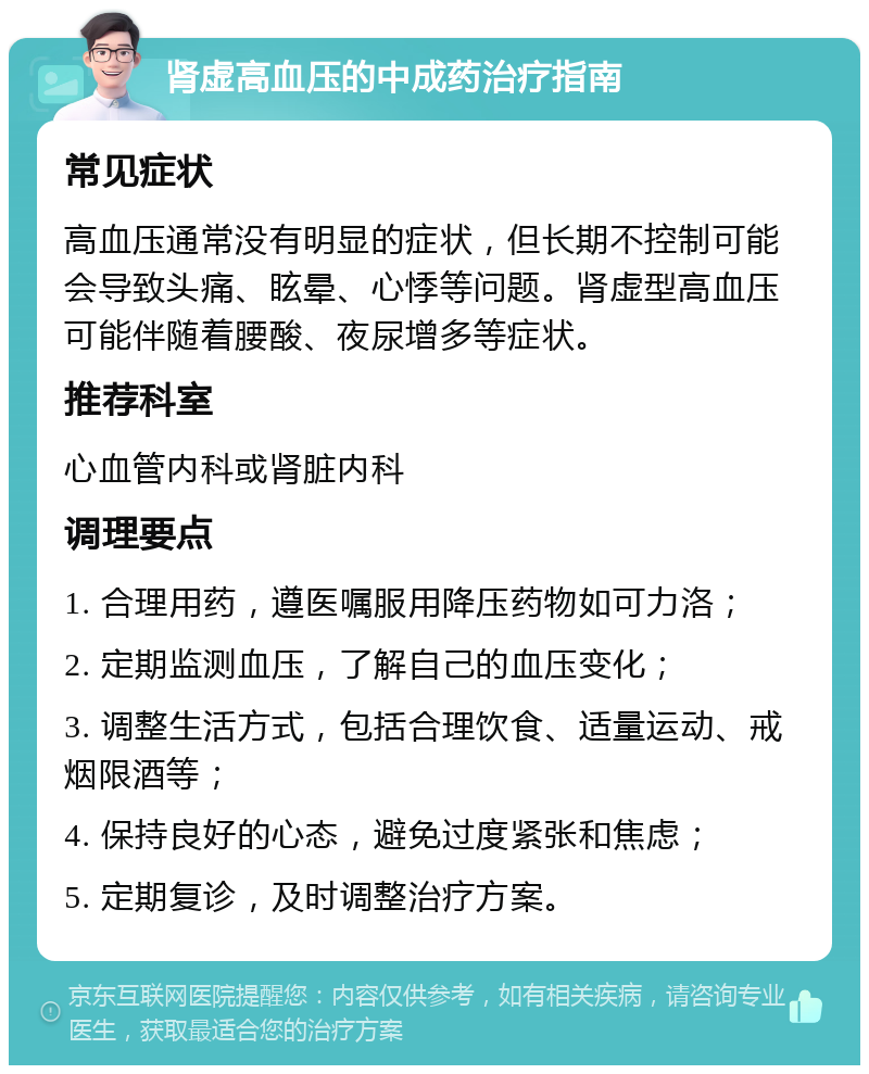 肾虚高血压的中成药治疗指南 常见症状 高血压通常没有明显的症状，但长期不控制可能会导致头痛、眩晕、心悸等问题。肾虚型高血压可能伴随着腰酸、夜尿增多等症状。 推荐科室 心血管内科或肾脏内科 调理要点 1. 合理用药，遵医嘱服用降压药物如可力洛； 2. 定期监测血压，了解自己的血压变化； 3. 调整生活方式，包括合理饮食、适量运动、戒烟限酒等； 4. 保持良好的心态，避免过度紧张和焦虑； 5. 定期复诊，及时调整治疗方案。