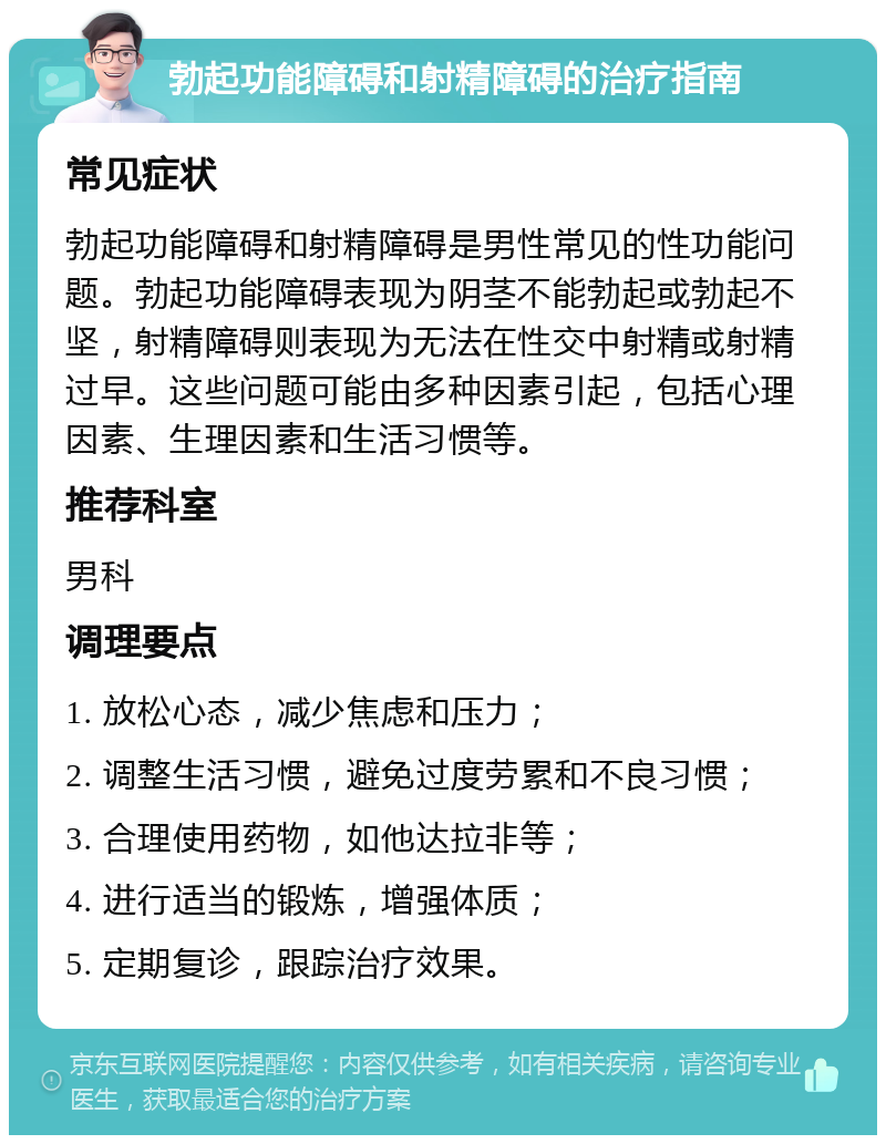 勃起功能障碍和射精障碍的治疗指南 常见症状 勃起功能障碍和射精障碍是男性常见的性功能问题。勃起功能障碍表现为阴茎不能勃起或勃起不坚，射精障碍则表现为无法在性交中射精或射精过早。这些问题可能由多种因素引起，包括心理因素、生理因素和生活习惯等。 推荐科室 男科 调理要点 1. 放松心态，减少焦虑和压力； 2. 调整生活习惯，避免过度劳累和不良习惯； 3. 合理使用药物，如他达拉非等； 4. 进行适当的锻炼，增强体质； 5. 定期复诊，跟踪治疗效果。