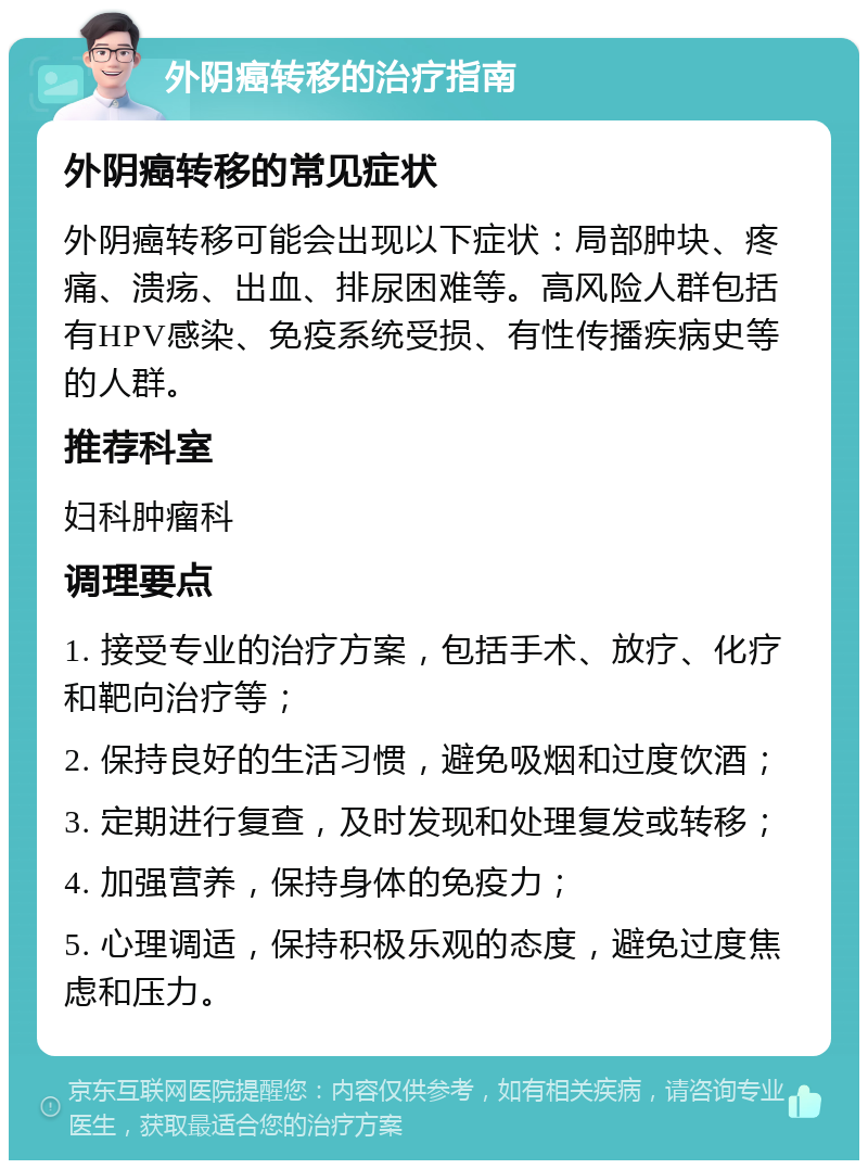 外阴癌转移的治疗指南 外阴癌转移的常见症状 外阴癌转移可能会出现以下症状：局部肿块、疼痛、溃疡、出血、排尿困难等。高风险人群包括有HPV感染、免疫系统受损、有性传播疾病史等的人群。 推荐科室 妇科肿瘤科 调理要点 1. 接受专业的治疗方案，包括手术、放疗、化疗和靶向治疗等； 2. 保持良好的生活习惯，避免吸烟和过度饮酒； 3. 定期进行复查，及时发现和处理复发或转移； 4. 加强营养，保持身体的免疫力； 5. 心理调适，保持积极乐观的态度，避免过度焦虑和压力。