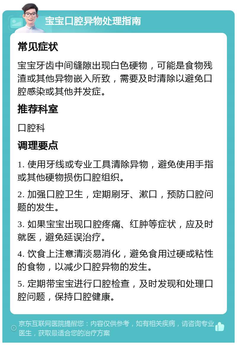 宝宝口腔异物处理指南 常见症状 宝宝牙齿中间缝隙出现白色硬物，可能是食物残渣或其他异物嵌入所致，需要及时清除以避免口腔感染或其他并发症。 推荐科室 口腔科 调理要点 1. 使用牙线或专业工具清除异物，避免使用手指或其他硬物损伤口腔组织。 2. 加强口腔卫生，定期刷牙、漱口，预防口腔问题的发生。 3. 如果宝宝出现口腔疼痛、红肿等症状，应及时就医，避免延误治疗。 4. 饮食上注意清淡易消化，避免食用过硬或粘性的食物，以减少口腔异物的发生。 5. 定期带宝宝进行口腔检查，及时发现和处理口腔问题，保持口腔健康。