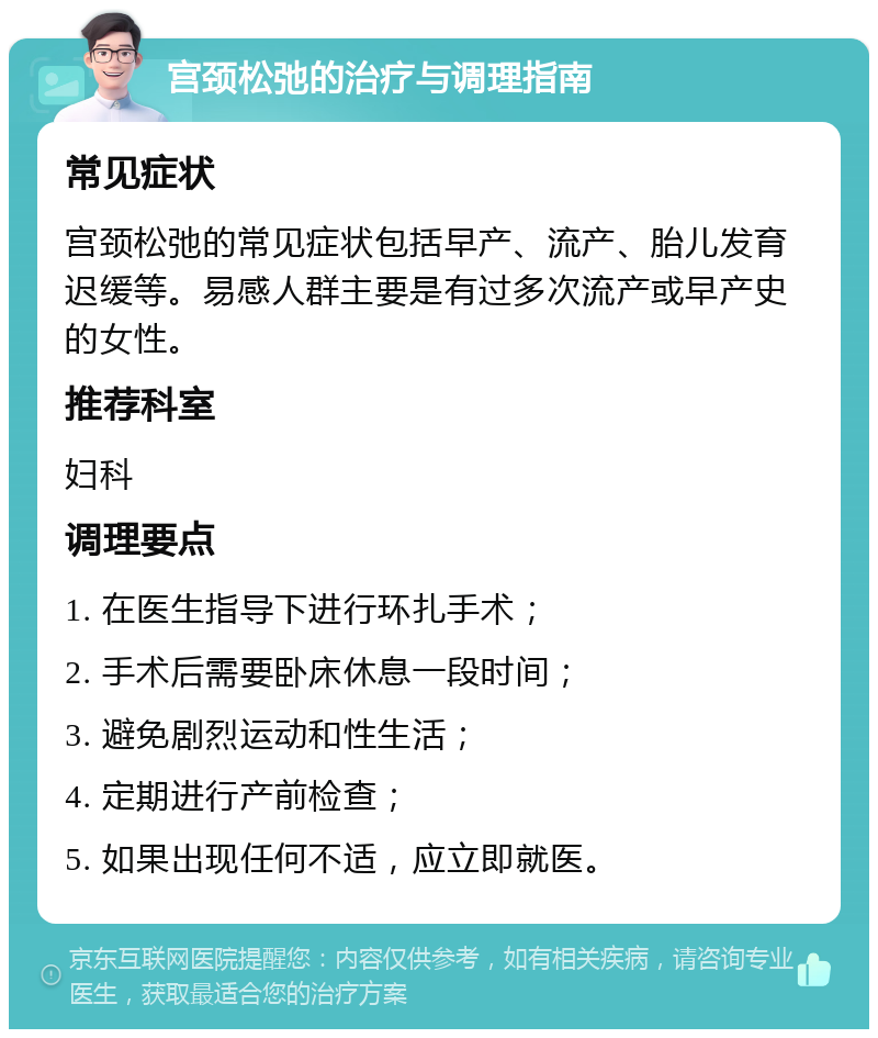 宫颈松弛的治疗与调理指南 常见症状 宫颈松弛的常见症状包括早产、流产、胎儿发育迟缓等。易感人群主要是有过多次流产或早产史的女性。 推荐科室 妇科 调理要点 1. 在医生指导下进行环扎手术； 2. 手术后需要卧床休息一段时间； 3. 避免剧烈运动和性生活； 4. 定期进行产前检查； 5. 如果出现任何不适，应立即就医。