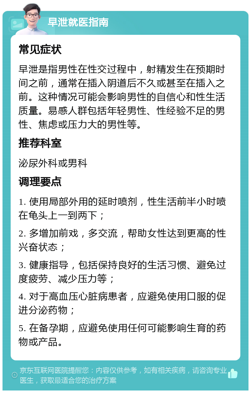 早泄就医指南 常见症状 早泄是指男性在性交过程中，射精发生在预期时间之前，通常在插入阴道后不久或甚至在插入之前。这种情况可能会影响男性的自信心和性生活质量。易感人群包括年轻男性、性经验不足的男性、焦虑或压力大的男性等。 推荐科室 泌尿外科或男科 调理要点 1. 使用局部外用的延时喷剂，性生活前半小时喷在龟头上一到两下； 2. 多增加前戏，多交流，帮助女性达到更高的性兴奋状态； 3. 健康指导，包括保持良好的生活习惯、避免过度疲劳、减少压力等； 4. 对于高血压心脏病患者，应避免使用口服的促进分泌药物； 5. 在备孕期，应避免使用任何可能影响生育的药物或产品。