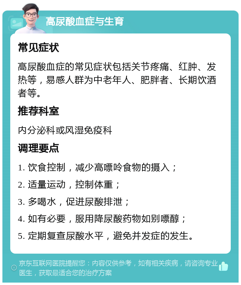 高尿酸血症与生育 常见症状 高尿酸血症的常见症状包括关节疼痛、红肿、发热等，易感人群为中老年人、肥胖者、长期饮酒者等。 推荐科室 内分泌科或风湿免疫科 调理要点 1. 饮食控制，减少高嘌呤食物的摄入； 2. 适量运动，控制体重； 3. 多喝水，促进尿酸排泄； 4. 如有必要，服用降尿酸药物如别嘌醇； 5. 定期复查尿酸水平，避免并发症的发生。