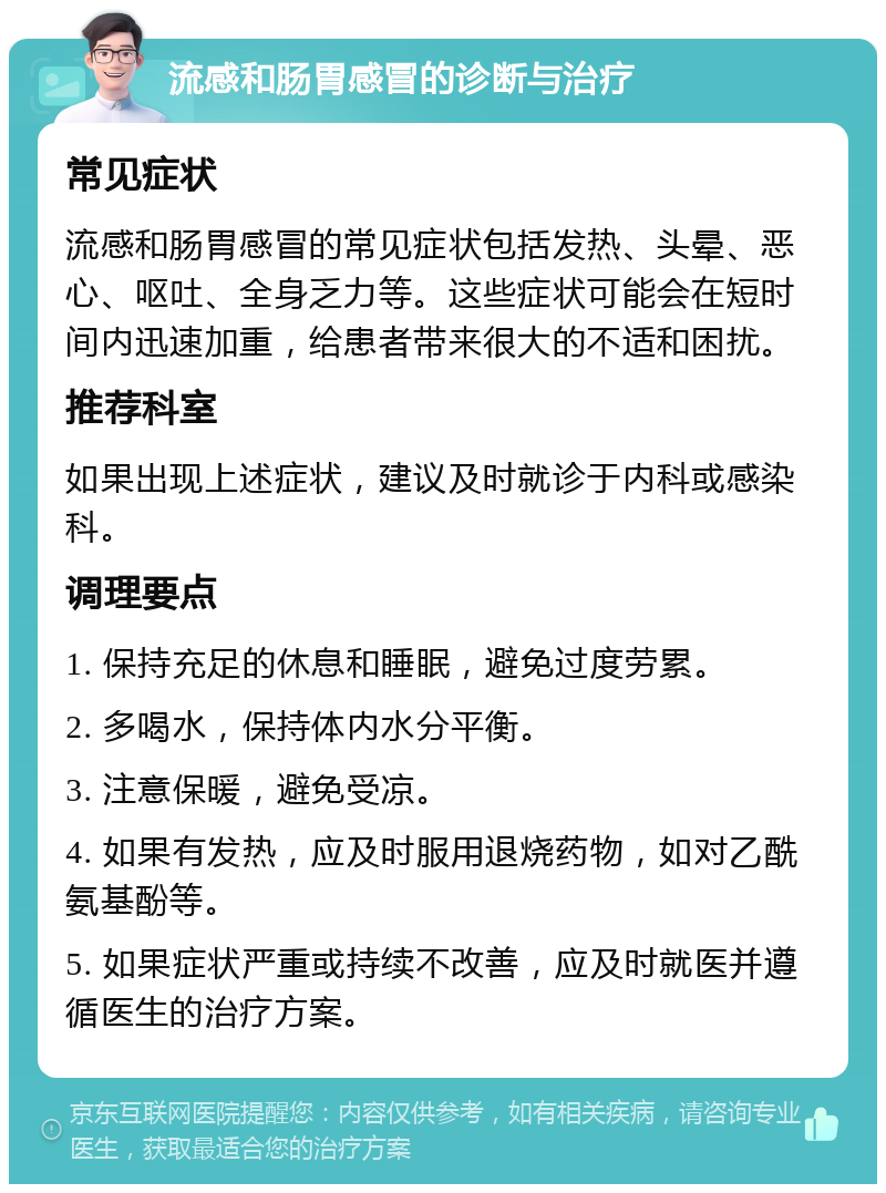 流感和肠胃感冒的诊断与治疗 常见症状 流感和肠胃感冒的常见症状包括发热、头晕、恶心、呕吐、全身乏力等。这些症状可能会在短时间内迅速加重，给患者带来很大的不适和困扰。 推荐科室 如果出现上述症状，建议及时就诊于内科或感染科。 调理要点 1. 保持充足的休息和睡眠，避免过度劳累。 2. 多喝水，保持体内水分平衡。 3. 注意保暖，避免受凉。 4. 如果有发热，应及时服用退烧药物，如对乙酰氨基酚等。 5. 如果症状严重或持续不改善，应及时就医并遵循医生的治疗方案。