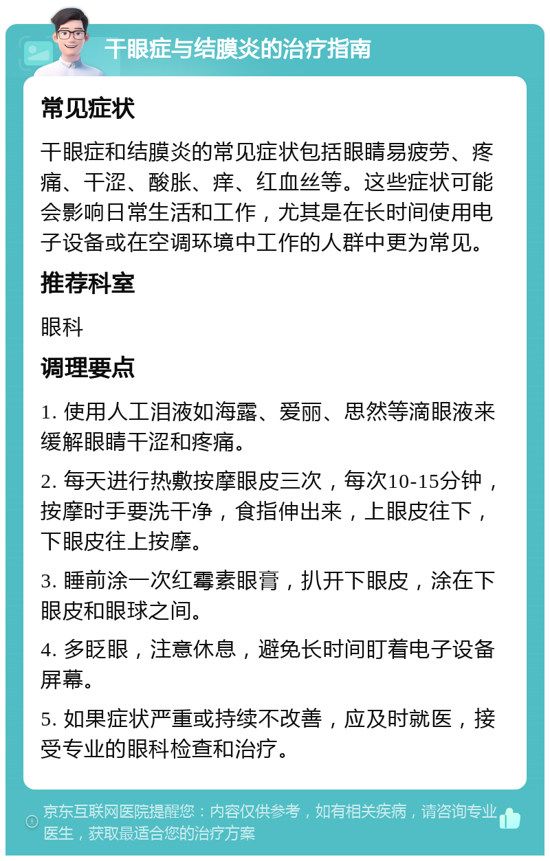 干眼症与结膜炎的治疗指南 常见症状 干眼症和结膜炎的常见症状包括眼睛易疲劳、疼痛、干涩、酸胀、痒、红血丝等。这些症状可能会影响日常生活和工作，尤其是在长时间使用电子设备或在空调环境中工作的人群中更为常见。 推荐科室 眼科 调理要点 1. 使用人工泪液如海露、爱丽、思然等滴眼液来缓解眼睛干涩和疼痛。 2. 每天进行热敷按摩眼皮三次，每次10-15分钟，按摩时手要洗干净，食指伸出来，上眼皮往下，下眼皮往上按摩。 3. 睡前涂一次红霉素眼膏，扒开下眼皮，涂在下眼皮和眼球之间。 4. 多眨眼，注意休息，避免长时间盯着电子设备屏幕。 5. 如果症状严重或持续不改善，应及时就医，接受专业的眼科检查和治疗。