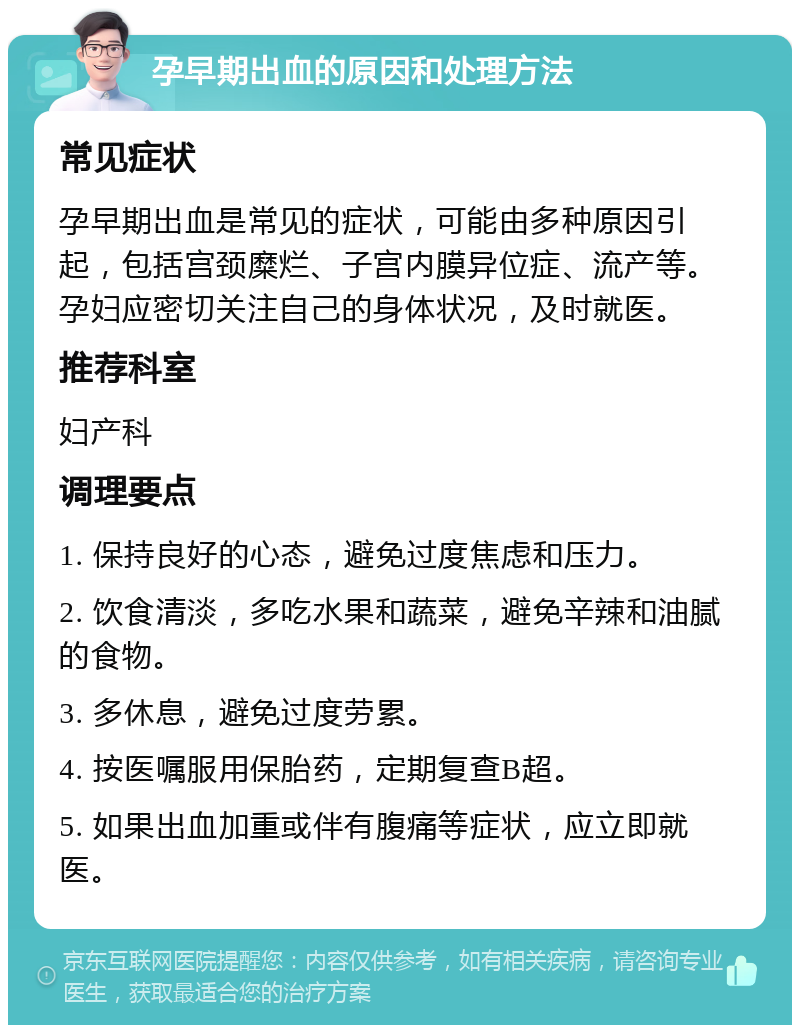 孕早期出血的原因和处理方法 常见症状 孕早期出血是常见的症状，可能由多种原因引起，包括宫颈糜烂、子宫内膜异位症、流产等。孕妇应密切关注自己的身体状况，及时就医。 推荐科室 妇产科 调理要点 1. 保持良好的心态，避免过度焦虑和压力。 2. 饮食清淡，多吃水果和蔬菜，避免辛辣和油腻的食物。 3. 多休息，避免过度劳累。 4. 按医嘱服用保胎药，定期复查B超。 5. 如果出血加重或伴有腹痛等症状，应立即就医。