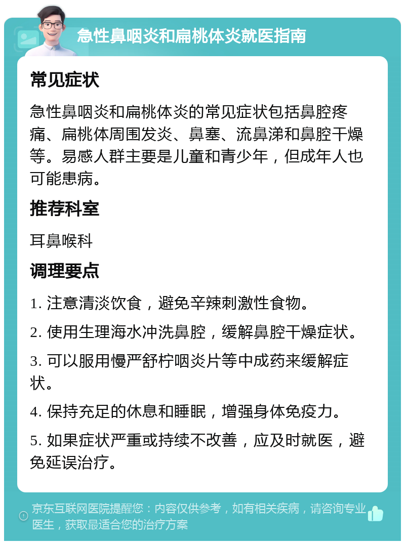 急性鼻咽炎和扁桃体炎就医指南 常见症状 急性鼻咽炎和扁桃体炎的常见症状包括鼻腔疼痛、扁桃体周围发炎、鼻塞、流鼻涕和鼻腔干燥等。易感人群主要是儿童和青少年，但成年人也可能患病。 推荐科室 耳鼻喉科 调理要点 1. 注意清淡饮食，避免辛辣刺激性食物。 2. 使用生理海水冲洗鼻腔，缓解鼻腔干燥症状。 3. 可以服用慢严舒柠咽炎片等中成药来缓解症状。 4. 保持充足的休息和睡眠，增强身体免疫力。 5. 如果症状严重或持续不改善，应及时就医，避免延误治疗。