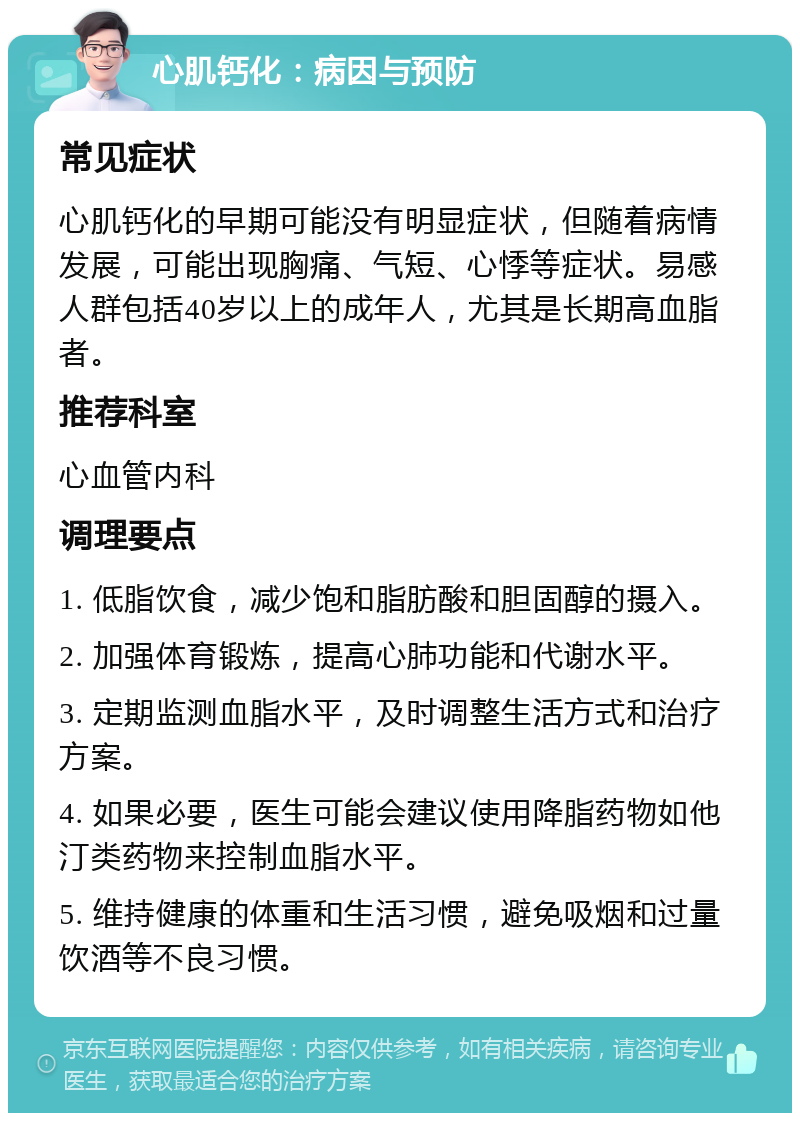 心肌钙化：病因与预防 常见症状 心肌钙化的早期可能没有明显症状，但随着病情发展，可能出现胸痛、气短、心悸等症状。易感人群包括40岁以上的成年人，尤其是长期高血脂者。 推荐科室 心血管内科 调理要点 1. 低脂饮食，减少饱和脂肪酸和胆固醇的摄入。 2. 加强体育锻炼，提高心肺功能和代谢水平。 3. 定期监测血脂水平，及时调整生活方式和治疗方案。 4. 如果必要，医生可能会建议使用降脂药物如他汀类药物来控制血脂水平。 5. 维持健康的体重和生活习惯，避免吸烟和过量饮酒等不良习惯。