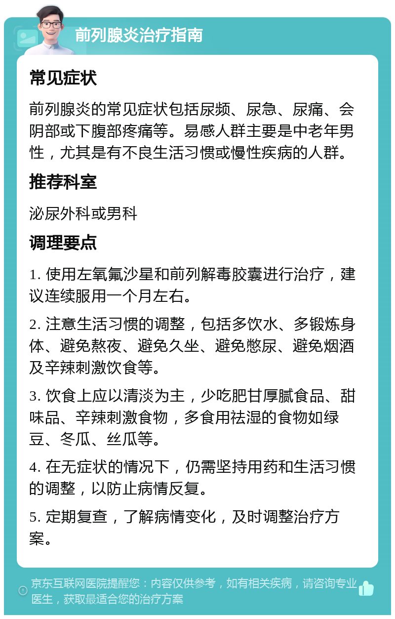 前列腺炎治疗指南 常见症状 前列腺炎的常见症状包括尿频、尿急、尿痛、会阴部或下腹部疼痛等。易感人群主要是中老年男性，尤其是有不良生活习惯或慢性疾病的人群。 推荐科室 泌尿外科或男科 调理要点 1. 使用左氧氟沙星和前列解毒胶囊进行治疗，建议连续服用一个月左右。 2. 注意生活习惯的调整，包括多饮水、多锻炼身体、避免熬夜、避免久坐、避免憋尿、避免烟酒及辛辣刺激饮食等。 3. 饮食上应以清淡为主，少吃肥甘厚腻食品、甜味品、辛辣刺激食物，多食用祛湿的食物如绿豆、冬瓜、丝瓜等。 4. 在无症状的情况下，仍需坚持用药和生活习惯的调整，以防止病情反复。 5. 定期复查，了解病情变化，及时调整治疗方案。