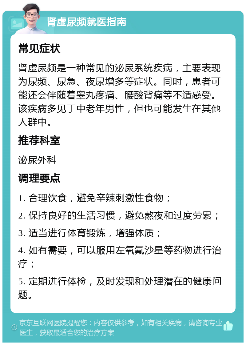 肾虚尿频就医指南 常见症状 肾虚尿频是一种常见的泌尿系统疾病，主要表现为尿频、尿急、夜尿增多等症状。同时，患者可能还会伴随着睾丸疼痛、腰酸背痛等不适感受。该疾病多见于中老年男性，但也可能发生在其他人群中。 推荐科室 泌尿外科 调理要点 1. 合理饮食，避免辛辣刺激性食物； 2. 保持良好的生活习惯，避免熬夜和过度劳累； 3. 适当进行体育锻炼，增强体质； 4. 如有需要，可以服用左氧氟沙星等药物进行治疗； 5. 定期进行体检，及时发现和处理潜在的健康问题。