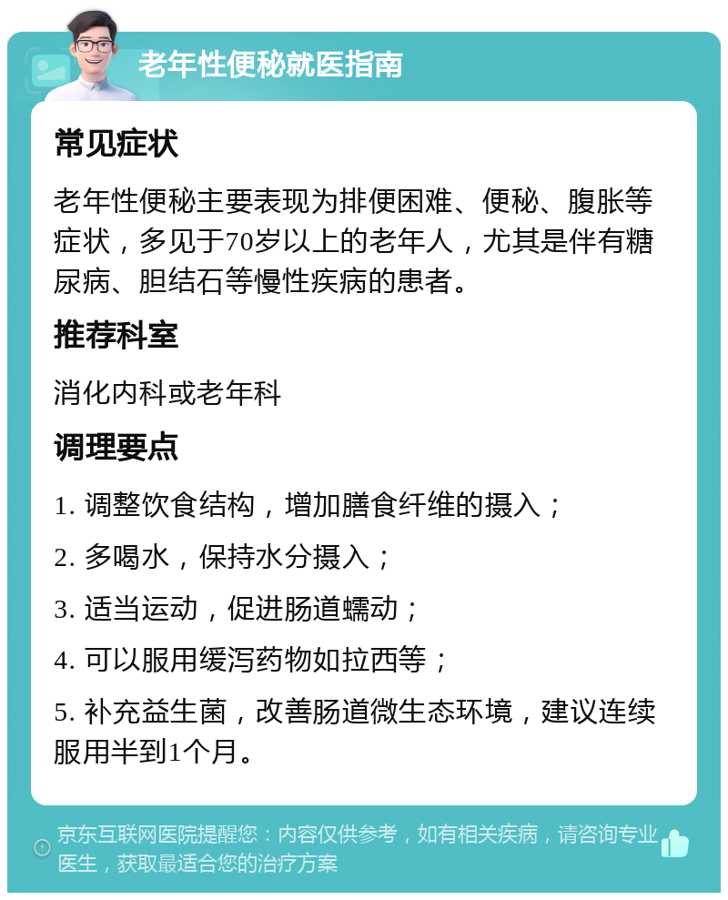 老年性便秘就医指南 常见症状 老年性便秘主要表现为排便困难、便秘、腹胀等症状，多见于70岁以上的老年人，尤其是伴有糖尿病、胆结石等慢性疾病的患者。 推荐科室 消化内科或老年科 调理要点 1. 调整饮食结构，增加膳食纤维的摄入； 2. 多喝水，保持水分摄入； 3. 适当运动，促进肠道蠕动； 4. 可以服用缓泻药物如拉西等； 5. 补充益生菌，改善肠道微生态环境，建议连续服用半到1个月。