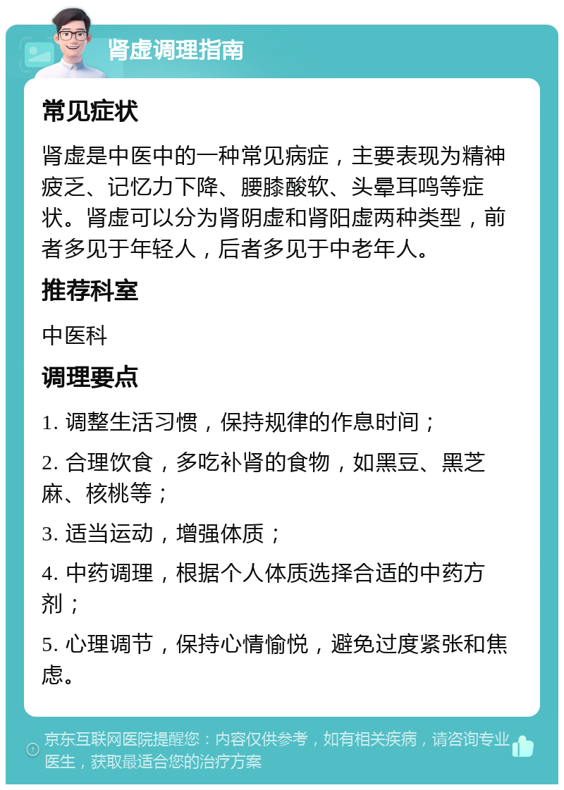 肾虚调理指南 常见症状 肾虚是中医中的一种常见病症，主要表现为精神疲乏、记忆力下降、腰膝酸软、头晕耳鸣等症状。肾虚可以分为肾阴虚和肾阳虚两种类型，前者多见于年轻人，后者多见于中老年人。 推荐科室 中医科 调理要点 1. 调整生活习惯，保持规律的作息时间； 2. 合理饮食，多吃补肾的食物，如黑豆、黑芝麻、核桃等； 3. 适当运动，增强体质； 4. 中药调理，根据个人体质选择合适的中药方剂； 5. 心理调节，保持心情愉悦，避免过度紧张和焦虑。