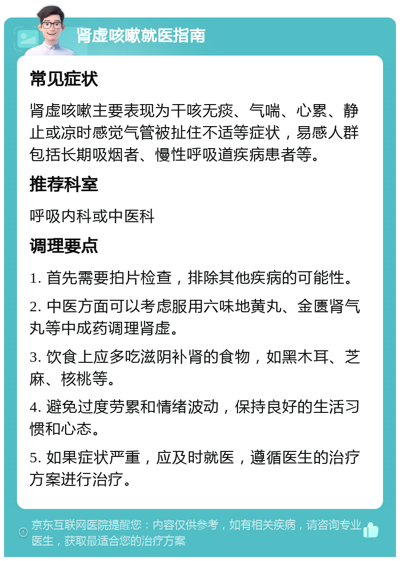 肾虚咳嗽就医指南 常见症状 肾虚咳嗽主要表现为干咳无痰、气喘、心累、静止或凉时感觉气管被扯住不适等症状，易感人群包括长期吸烟者、慢性呼吸道疾病患者等。 推荐科室 呼吸内科或中医科 调理要点 1. 首先需要拍片检查，排除其他疾病的可能性。 2. 中医方面可以考虑服用六味地黄丸、金匮肾气丸等中成药调理肾虚。 3. 饮食上应多吃滋阴补肾的食物，如黑木耳、芝麻、核桃等。 4. 避免过度劳累和情绪波动，保持良好的生活习惯和心态。 5. 如果症状严重，应及时就医，遵循医生的治疗方案进行治疗。