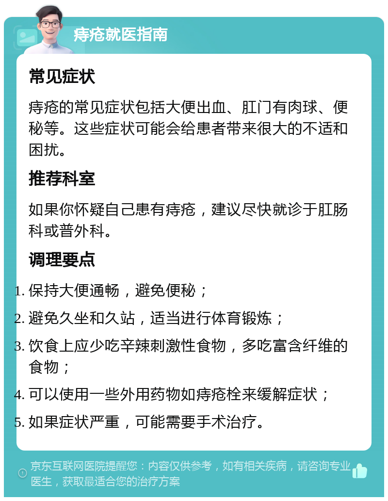 痔疮就医指南 常见症状 痔疮的常见症状包括大便出血、肛门有肉球、便秘等。这些症状可能会给患者带来很大的不适和困扰。 推荐科室 如果你怀疑自己患有痔疮，建议尽快就诊于肛肠科或普外科。 调理要点 保持大便通畅，避免便秘； 避免久坐和久站，适当进行体育锻炼； 饮食上应少吃辛辣刺激性食物，多吃富含纤维的食物； 可以使用一些外用药物如痔疮栓来缓解症状； 如果症状严重，可能需要手术治疗。