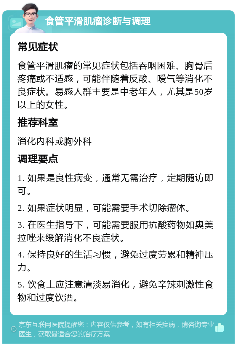 食管平滑肌瘤诊断与调理 常见症状 食管平滑肌瘤的常见症状包括吞咽困难、胸骨后疼痛或不适感，可能伴随着反酸、嗳气等消化不良症状。易感人群主要是中老年人，尤其是50岁以上的女性。 推荐科室 消化内科或胸外科 调理要点 1. 如果是良性病变，通常无需治疗，定期随访即可。 2. 如果症状明显，可能需要手术切除瘤体。 3. 在医生指导下，可能需要服用抗酸药物如奥美拉唑来缓解消化不良症状。 4. 保持良好的生活习惯，避免过度劳累和精神压力。 5. 饮食上应注意清淡易消化，避免辛辣刺激性食物和过度饮酒。