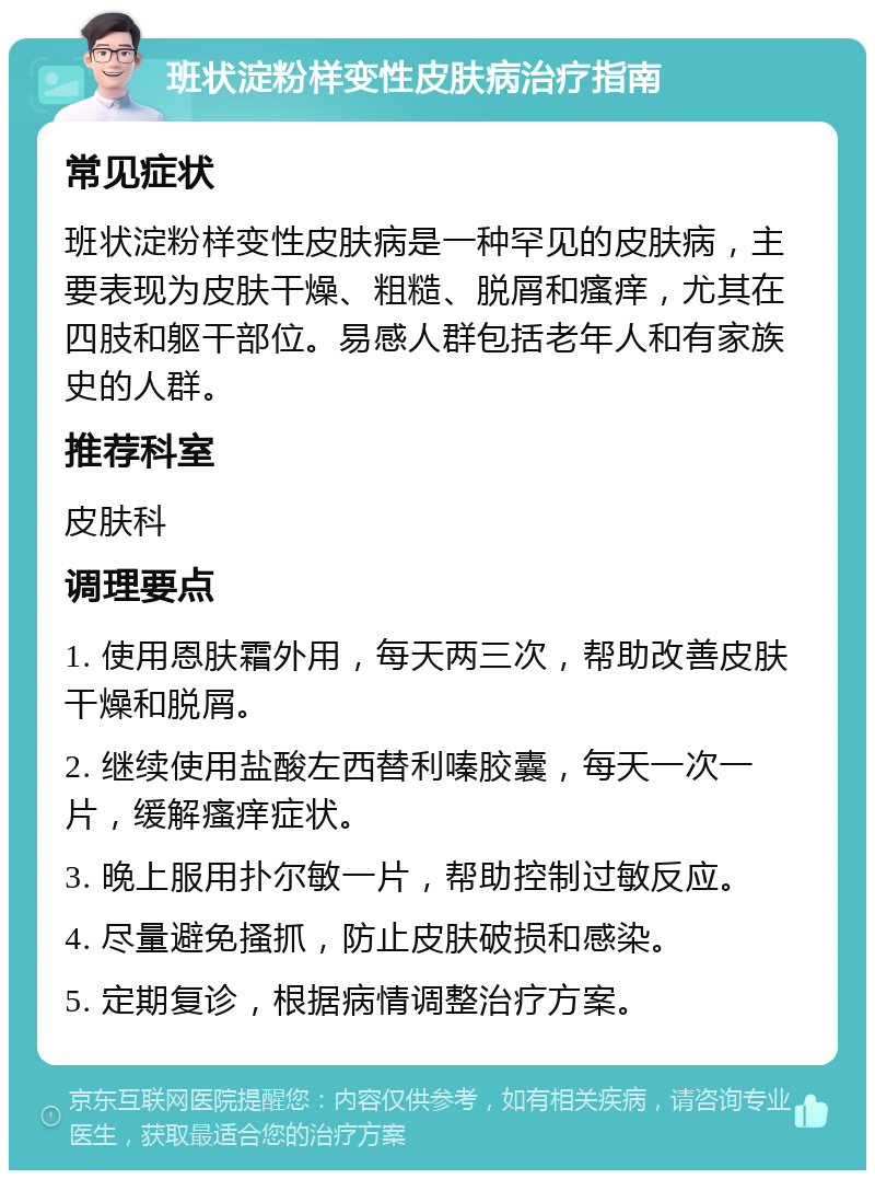 班状淀粉样变性皮肤病治疗指南 常见症状 班状淀粉样变性皮肤病是一种罕见的皮肤病，主要表现为皮肤干燥、粗糙、脱屑和瘙痒，尤其在四肢和躯干部位。易感人群包括老年人和有家族史的人群。 推荐科室 皮肤科 调理要点 1. 使用恩肤霜外用，每天两三次，帮助改善皮肤干燥和脱屑。 2. 继续使用盐酸左西替利嗪胶囊，每天一次一片，缓解瘙痒症状。 3. 晚上服用扑尔敏一片，帮助控制过敏反应。 4. 尽量避免搔抓，防止皮肤破损和感染。 5. 定期复诊，根据病情调整治疗方案。