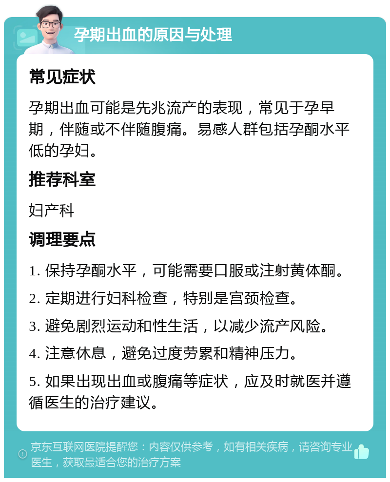 孕期出血的原因与处理 常见症状 孕期出血可能是先兆流产的表现，常见于孕早期，伴随或不伴随腹痛。易感人群包括孕酮水平低的孕妇。 推荐科室 妇产科 调理要点 1. 保持孕酮水平，可能需要口服或注射黄体酮。 2. 定期进行妇科检查，特别是宫颈检查。 3. 避免剧烈运动和性生活，以减少流产风险。 4. 注意休息，避免过度劳累和精神压力。 5. 如果出现出血或腹痛等症状，应及时就医并遵循医生的治疗建议。